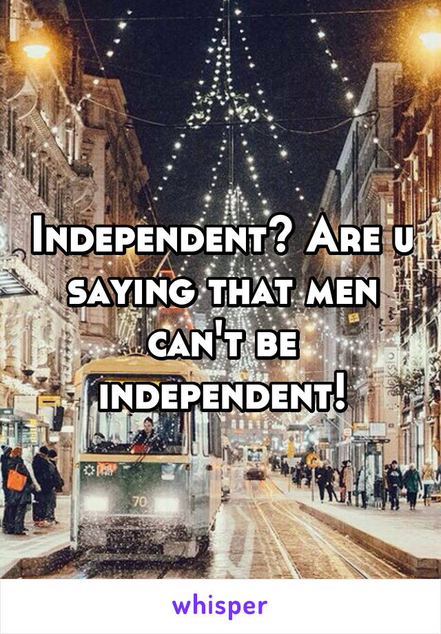 Independent? Are u saying that men can't be independent!