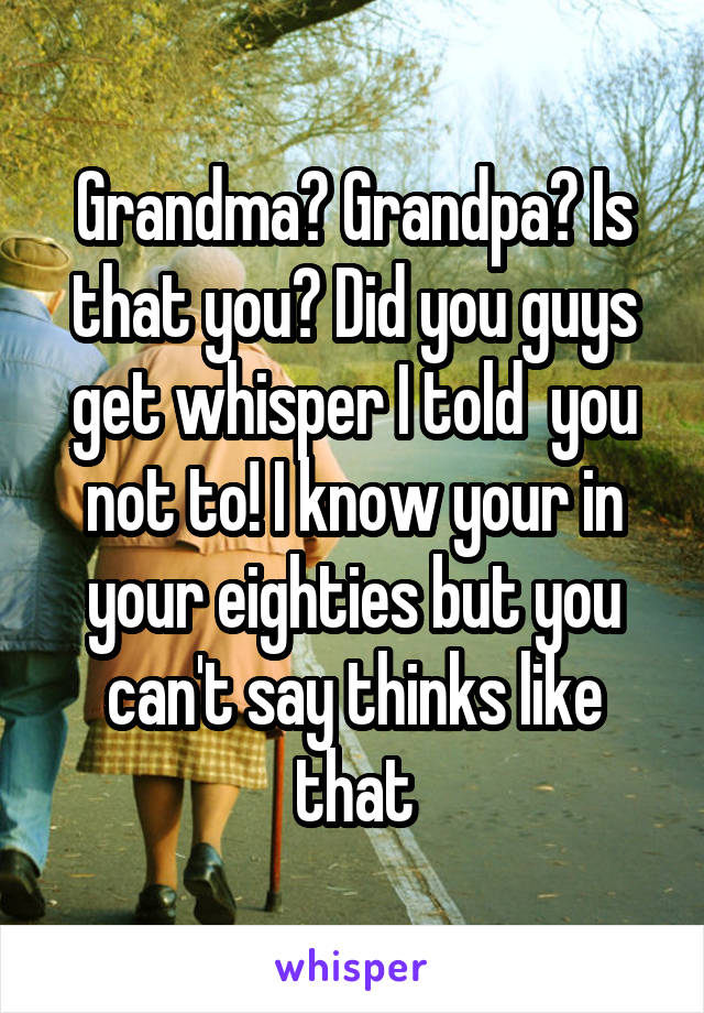 Grandma? Grandpa? Is that you? Did you guys get whisper I told  you not to! I know your in your eighties but you can't say thinks like that