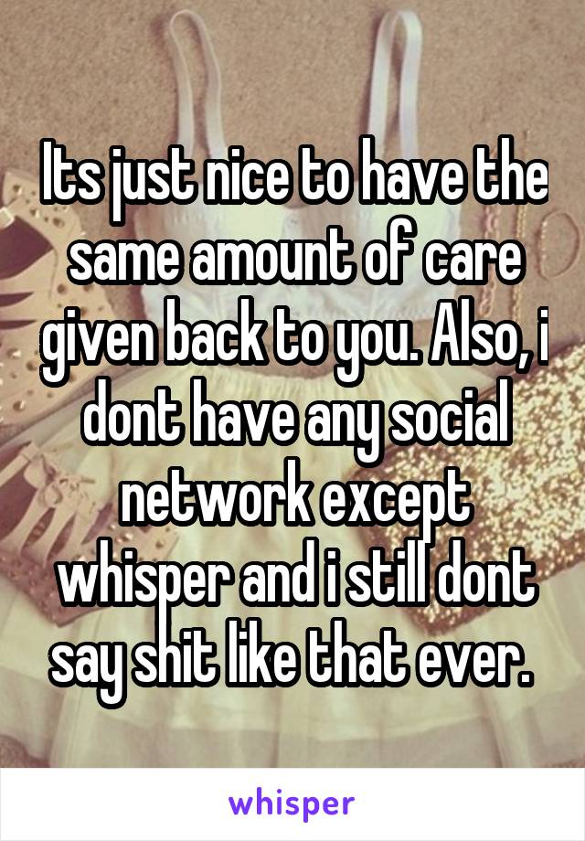 Its just nice to have the same amount of care given back to you. Also, i dont have any social network except whisper and i still dont say shit like that ever. 