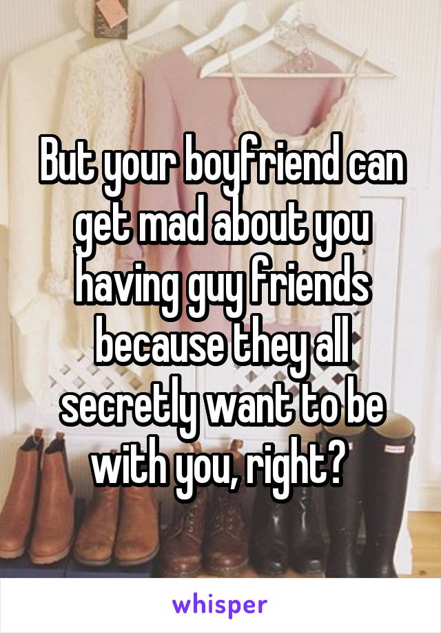 But your boyfriend can get mad about you having guy friends because they all secretly want to be with you, right? 