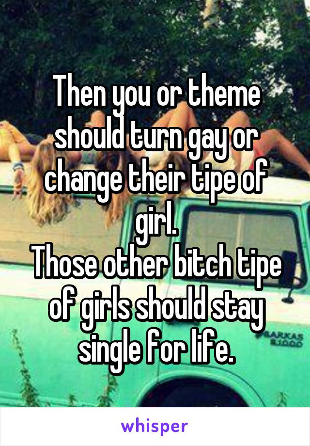 Then you or theme should turn gay or change their tipe of girl.
Those other bitch tipe of girls should stay single for life.