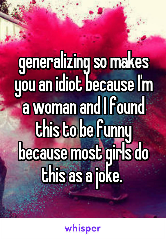 generalizing so makes you an idiot because I'm a woman and I found this to be funny because most girls do this as a joke. 