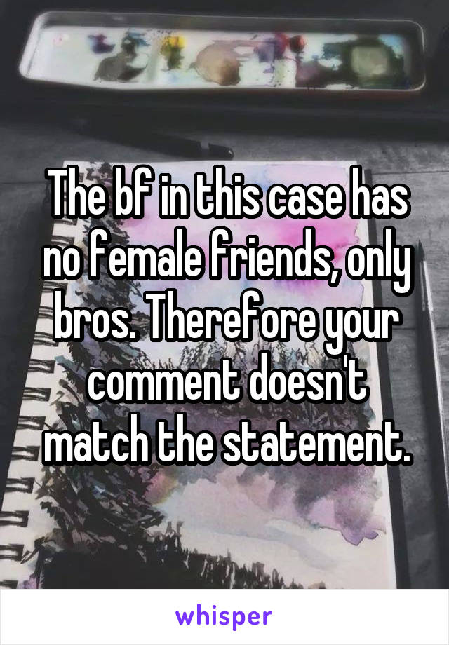 The bf in this case has no female friends, only bros. Therefore your comment doesn't match the statement.