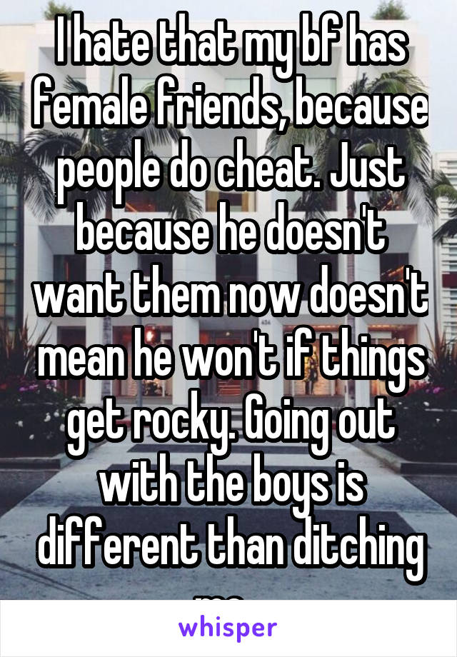 I hate that my bf has female friends, because people do cheat. Just because he doesn't want them now doesn't mean he won't if things get rocky. Going out with the boys is different than ditching me...