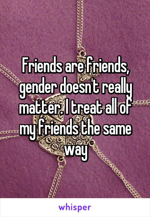 Friends are friends, gender doesn't really matter. I treat all of my friends the same way