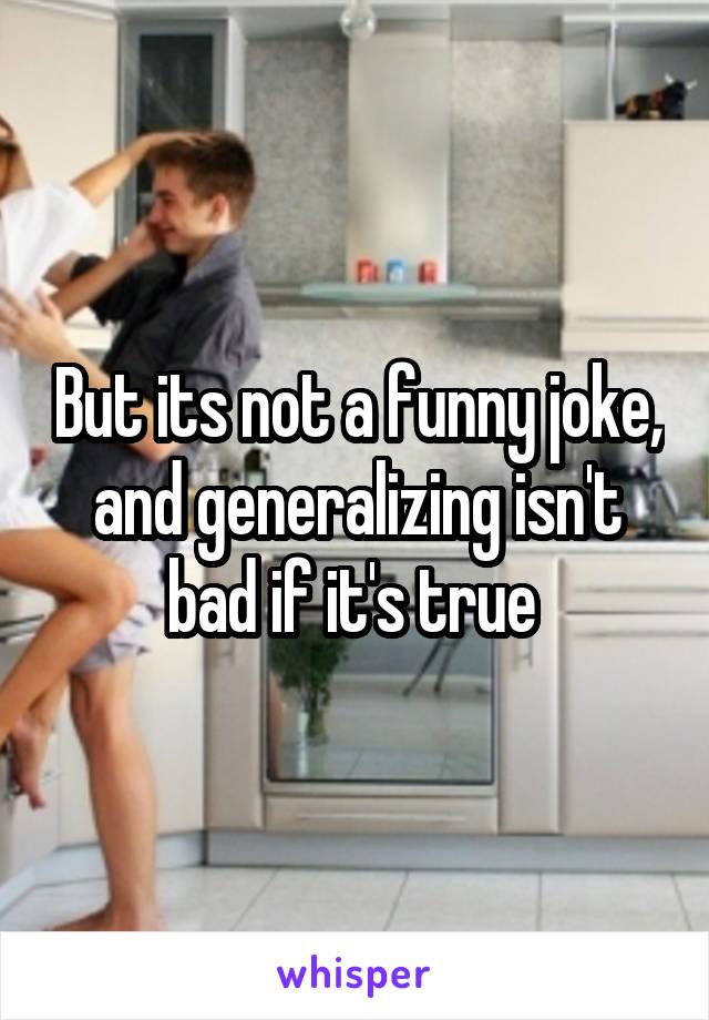 But its not a funny joke, and generalizing isn't bad if it's true 