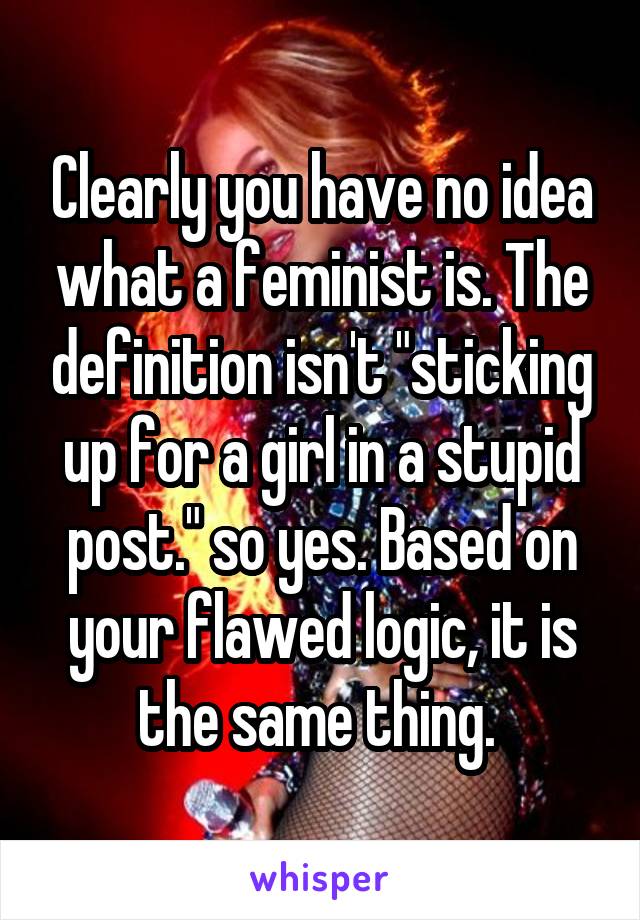 Clearly you have no idea what a feminist is. The definition isn't "sticking up for a girl in a stupid post." so yes. Based on your flawed logic, it is the same thing. 