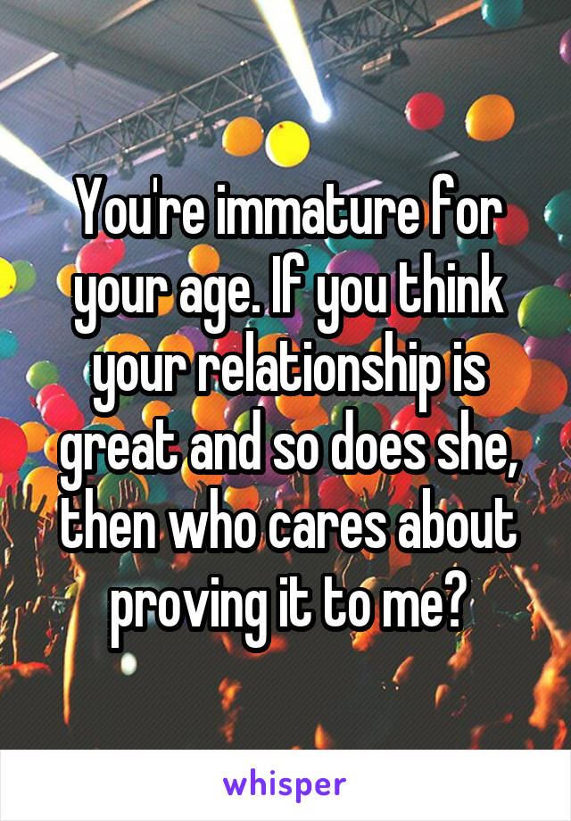 You're immature for your age. If you think your relationship is great and so does she, then who cares about proving it to me?