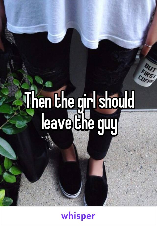 Then the girl should leave the guy