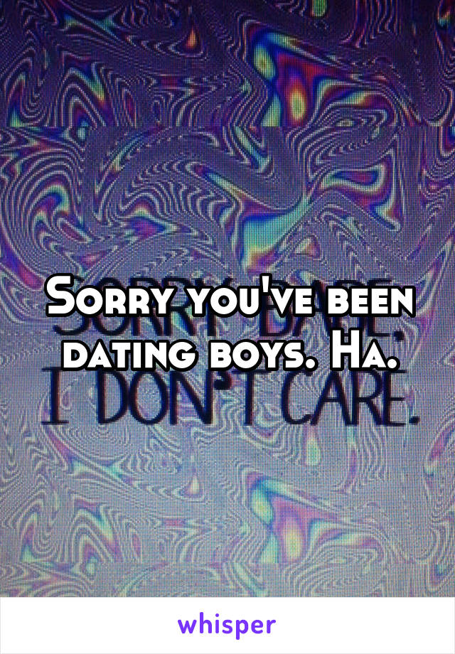 Sorry you've been dating boys. Ha.