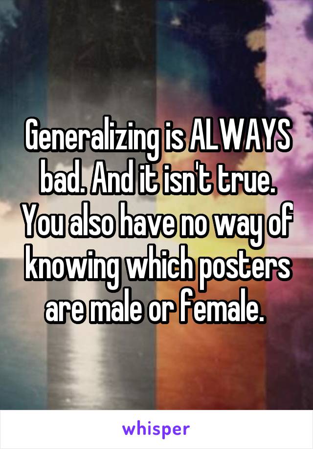 Generalizing is ALWAYS bad. And it isn't true. You also have no way of knowing which posters are male or female. 