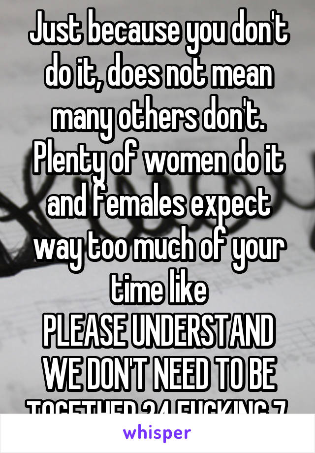 Just because you don't do it, does not mean many others don't.
Plenty of women do it and females expect way too much of your time like
PLEASE UNDERSTAND WE DON'T NEED TO BE TOGETHER 24 FUCKING 7.