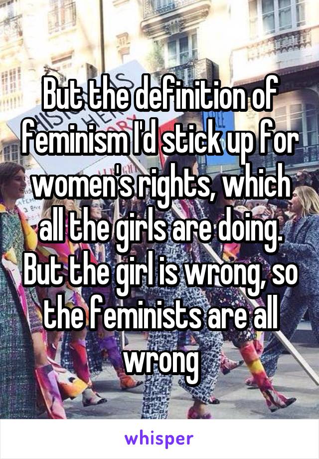 But the definition of feminism I'd stick up for women's rights, which all the girls are doing. But the girl is wrong, so the feminists are all wrong