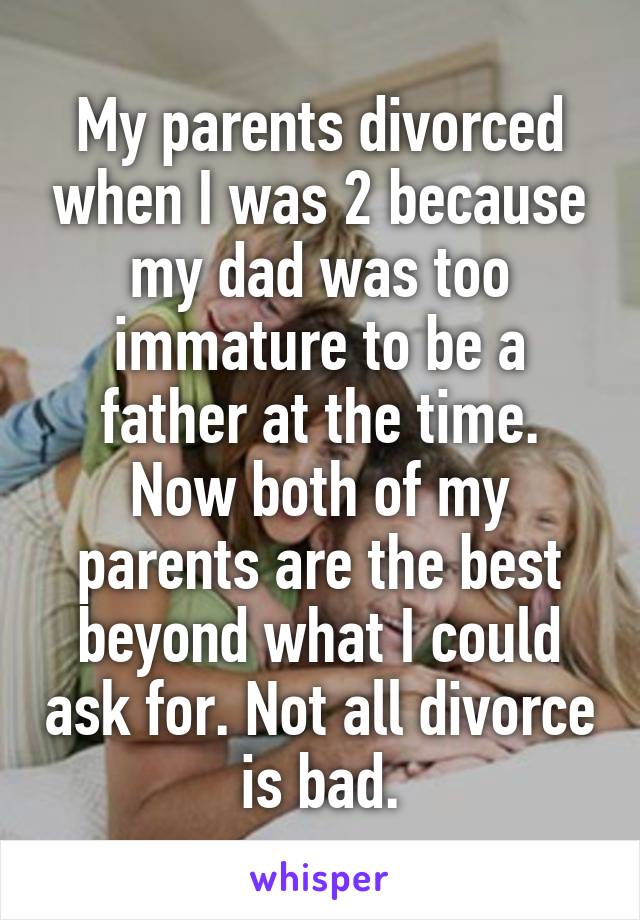 My parents divorced when I was 2 because my dad was too immature to be a father at the time. Now both of my parents are the best beyond what I could ask for. Not all divorce is bad.