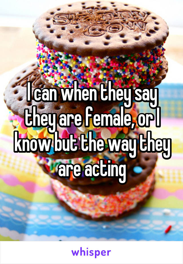 I can when they say they are female, or I know but the way they are acting