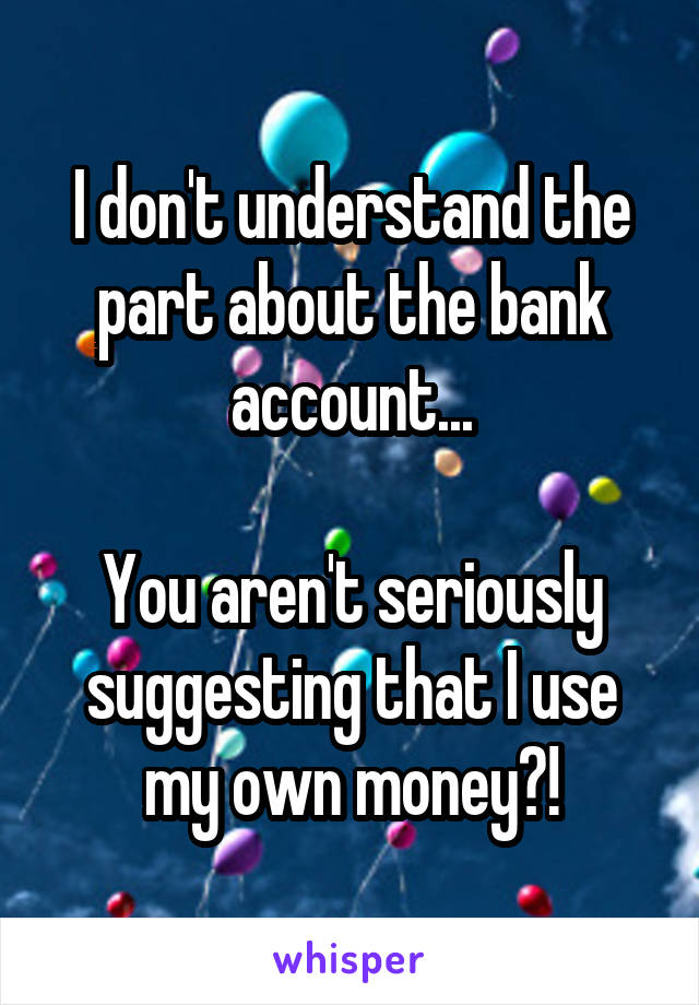 I don't understand the part about the bank account...

You aren't seriously suggesting that I use my own money?!