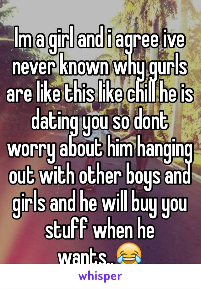 Im a girl and i agree ive never known why gurls are like this like chill he is dating you so dont worry about him hanging out with other boys and girls and he will buy you stuff when he wants..😂