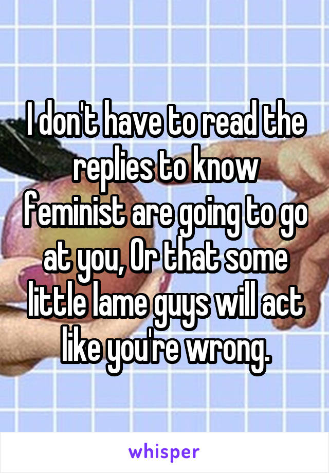 I don't have to read the replies to know feminist are going to go at you, Or that some little lame guys will act like you're wrong.