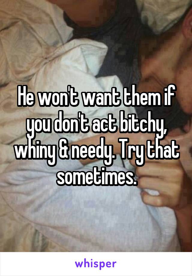 He won't want them if you don't act bitchy, whiny & needy. Try that sometimes.