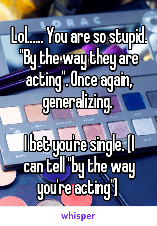 Lol...... You are so stupid. "By the way they are acting". Once again, generalizing. 

I bet you're single. (I can tell "by the way you're acting") 