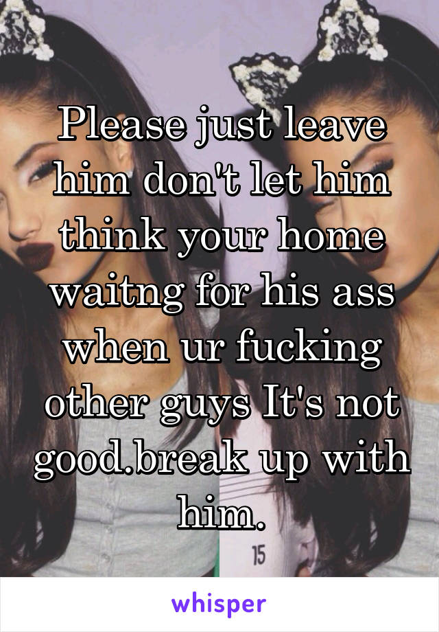 Please just leave him don't let him think your home waitng for his ass when ur fucking other guys It's not good.break up with him.