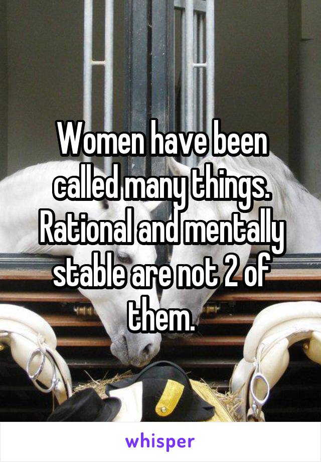 Women have been called many things. Rational and mentally stable are not 2 of them.