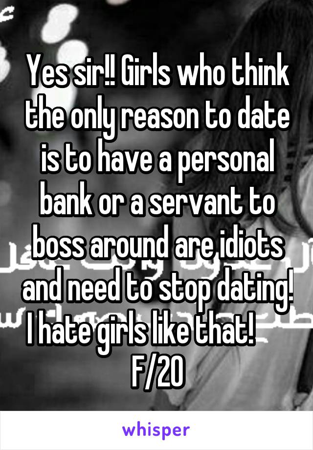 Yes sir!! Girls who think the only reason to date is to have a personal bank or a servant to boss around are idiots and need to stop dating! I hate girls like that!       F/20