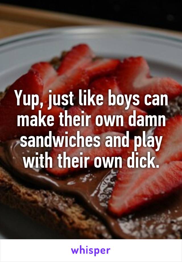 Yup, just like boys can make their own damn sandwiches and play with their own dick.