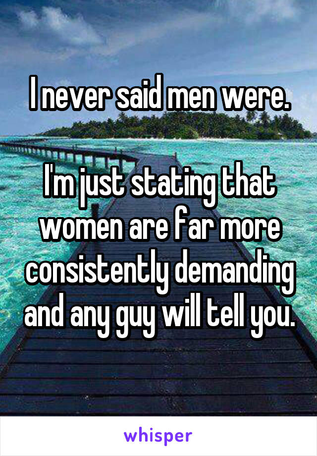 I never said men were.

I'm just stating that women are far more consistently demanding and any guy will tell you. 