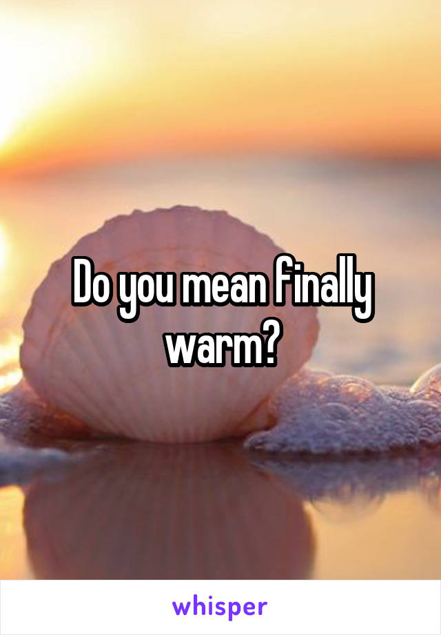Do you mean finally warm?
