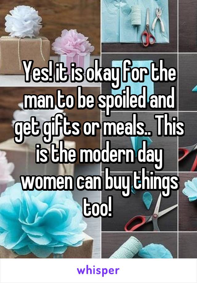 Yes! it is okay for the man to be spoiled and get gifts or meals.. This is the modern day women can buy things too! 