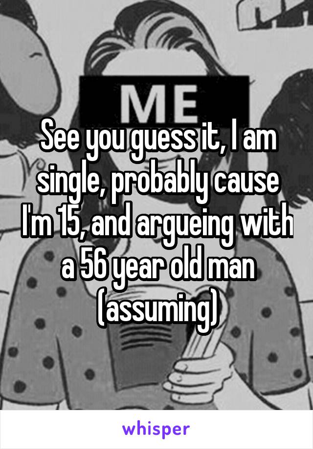 See you guess it, I am single, probably cause I'm 15, and argueing with a 56 year old man (assuming)