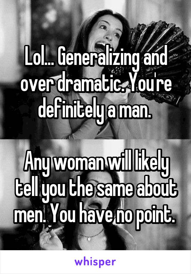 Lol... Generalizing and over dramatic. You're definitely a man. 

Any woman will likely tell you the same about men. You have no point. 