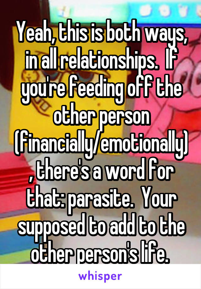 Yeah, this is both ways, in all relationships.  If you're feeding off the other person (financially/emotionally), there's a word for that: parasite.  Your supposed to add to the other person's life. 