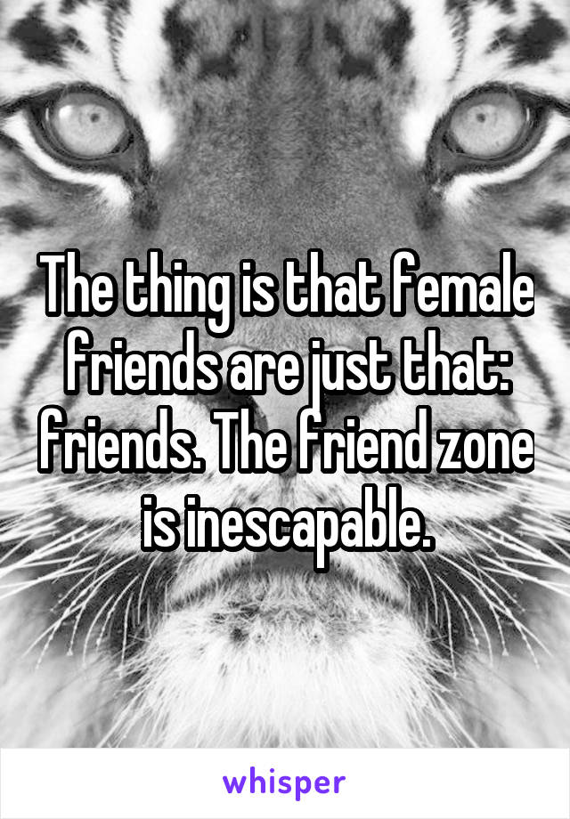 The thing is that female friends are just that: friends. The friend zone is inescapable.