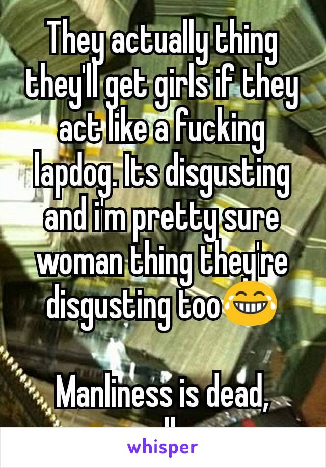 They actually thing they'll get girls if they act like a fucking lapdog. Its disgusting and i'm pretty sure woman thing they're disgusting too😂

Manliness is dead, sadly.