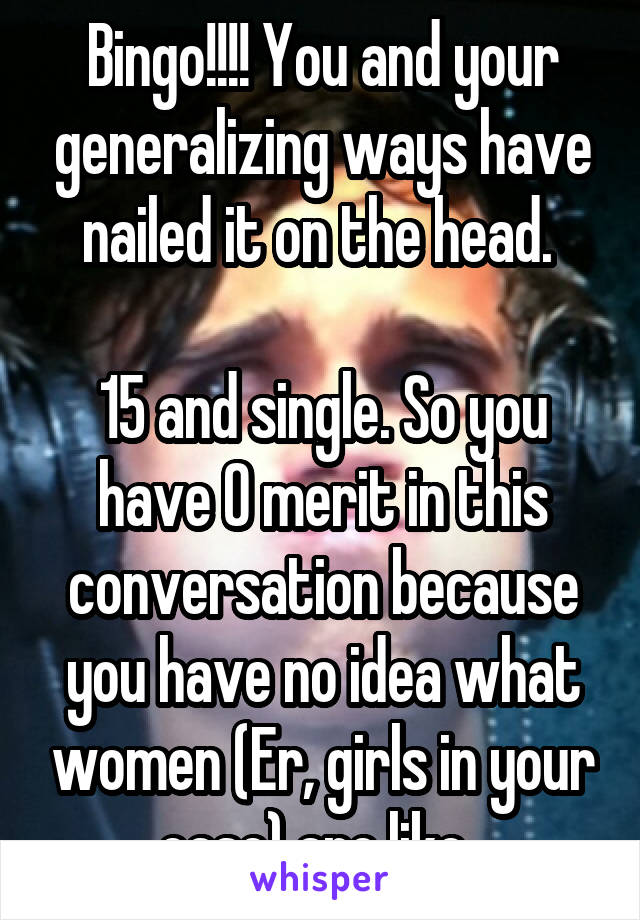 Bingo!!!! You and your generalizing ways have nailed it on the head. 

15 and single. So you have 0 merit in this conversation because you have no idea what women (Er, girls in your case) are like. 