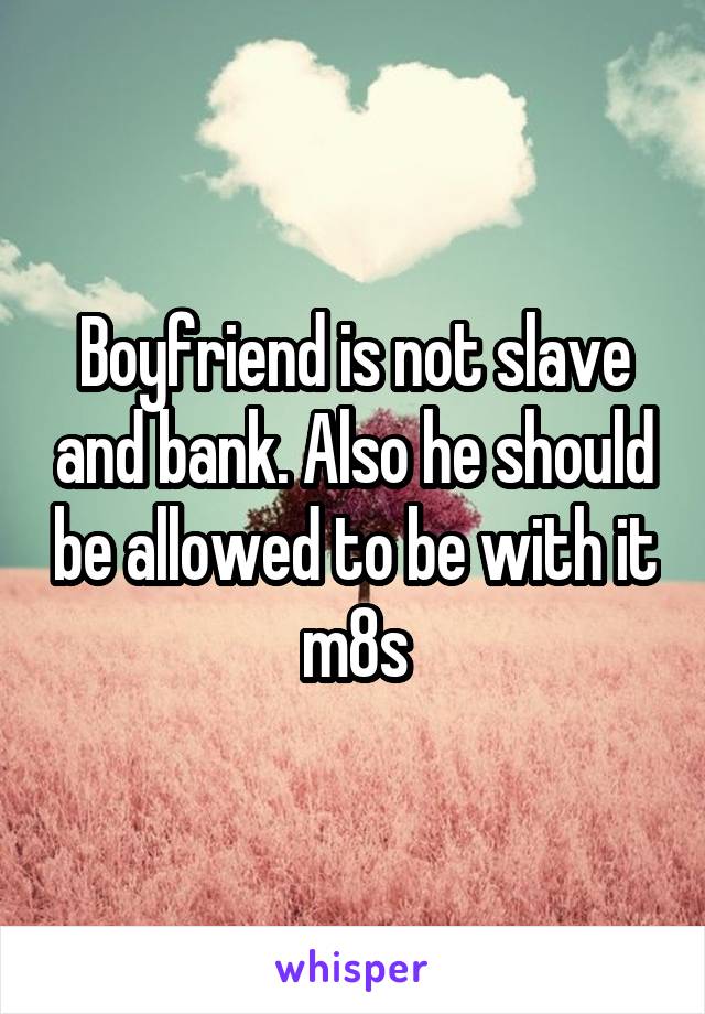 Boyfriend is not slave and bank. Also he should be allowed to be with it m8s