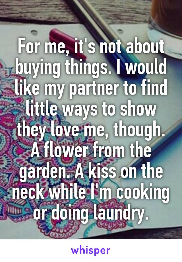 For me, it's not about buying things. I would like my partner to find little ways to show they love me, though. A flower from the garden. A kiss on the neck while I'm cooking or doing laundry.