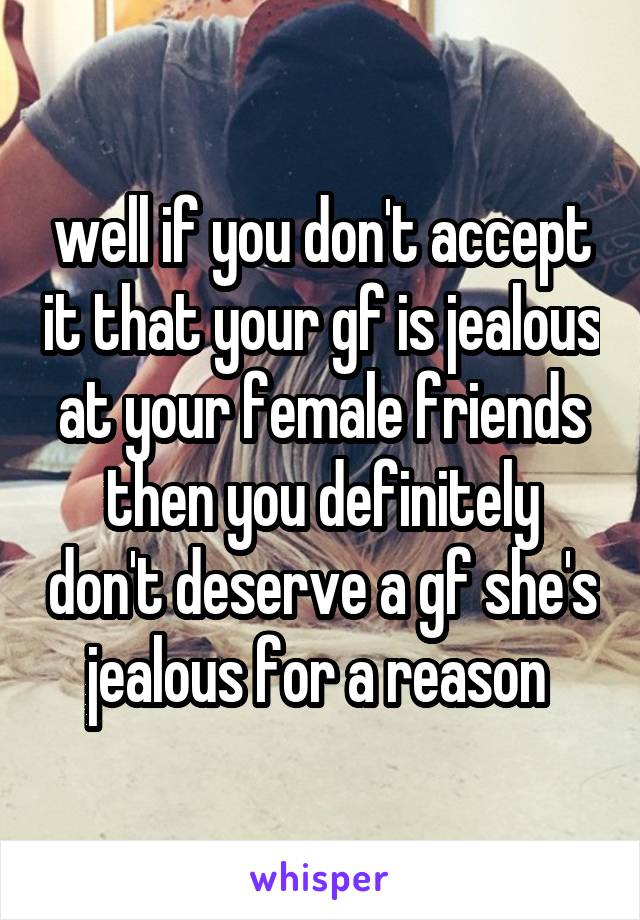 well if you don't accept it that your gf is jealous at your female friends then you definitely don't deserve a gf she's jealous for a reason 