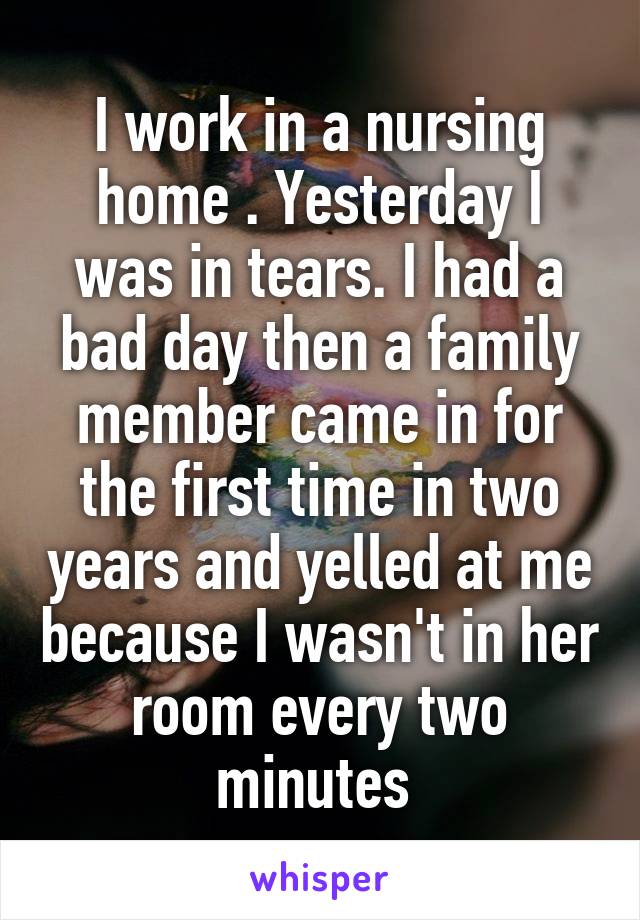 I work in a nursing home . Yesterday I was in tears. I had a bad day then a family member came in for the first time in two years and yelled at me because I wasn't in her room every two minutes 