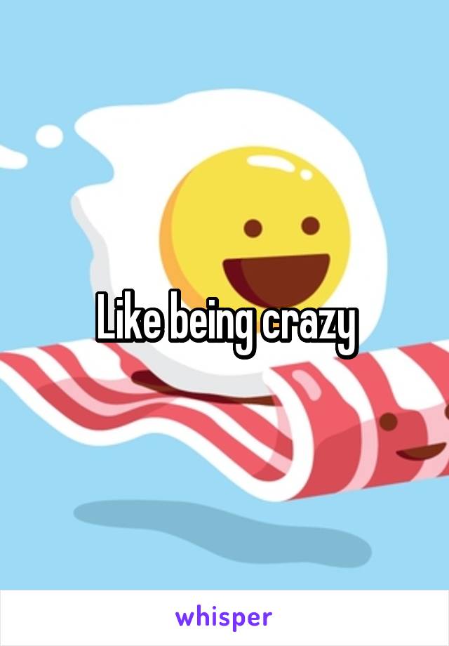 Like being crazy