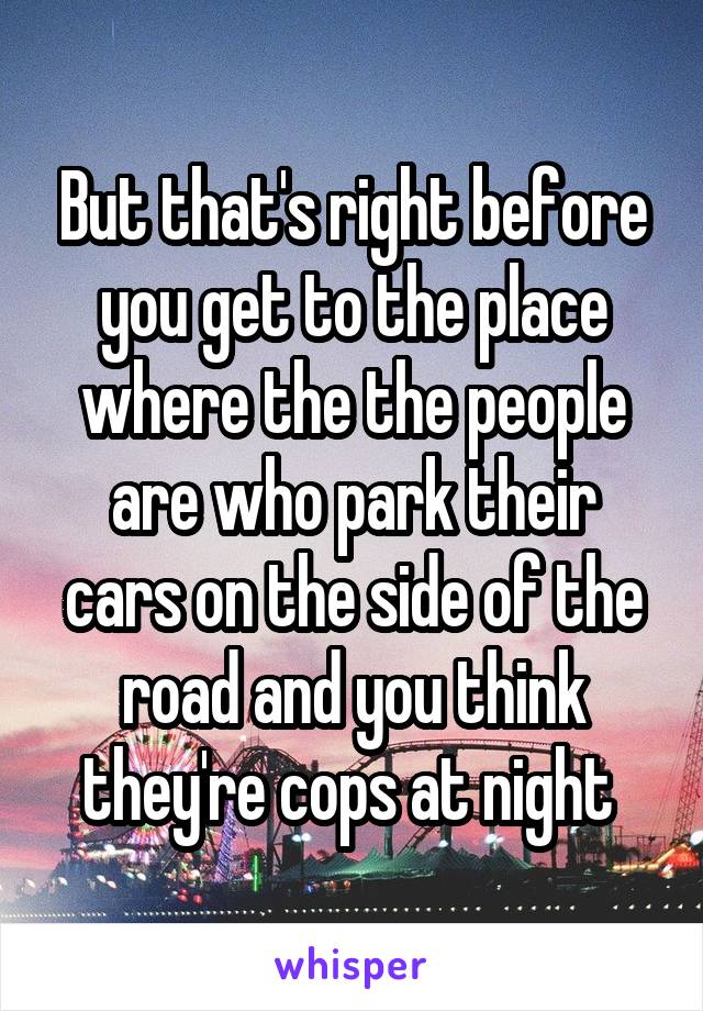 But that's right before you get to the place where the the people are who park their cars on the side of the road and you think they're cops at night 