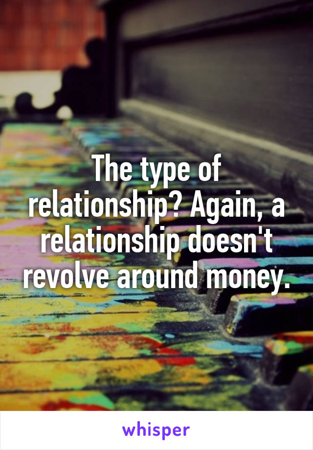 The type of relationship? Again, a relationship doesn't revolve around money.