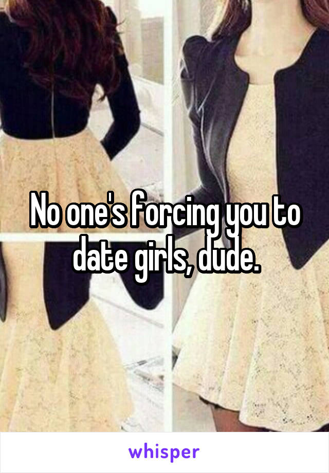 No one's forcing you to date girls, dude.