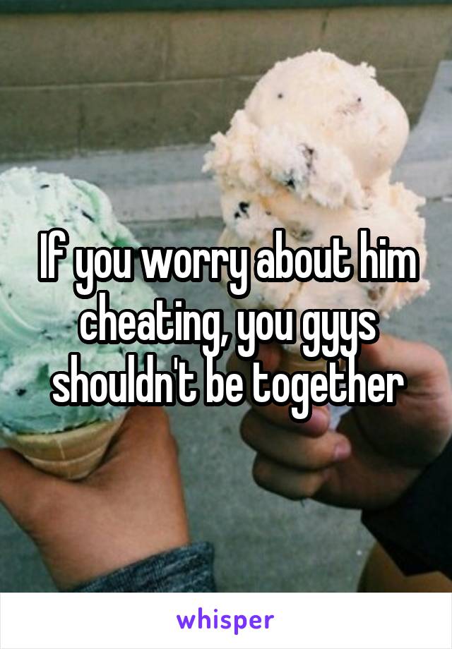 If you worry about him cheating, you gyys shouldn't be together