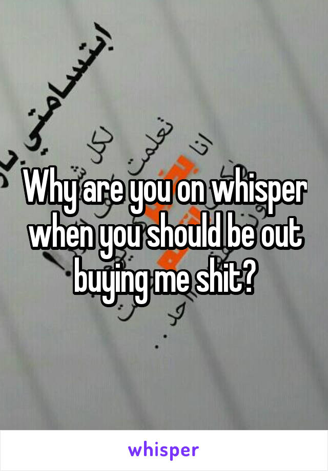 Why are you on whisper when you should be out buying me shit?