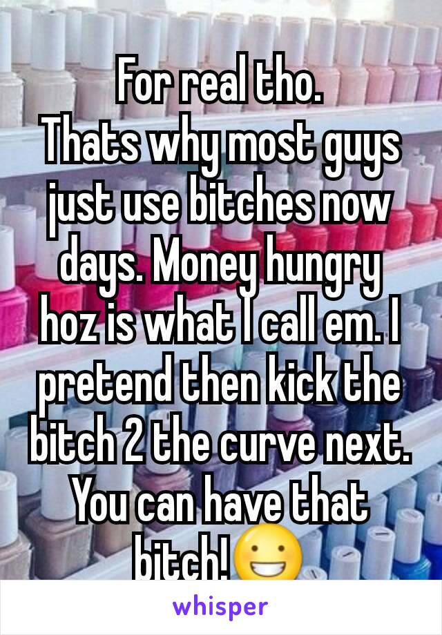 For real tho.
Thats why most guys just use bitches now days. Money hungry hoz is what I call em. I pretend then kick the bitch 2 the curve next. You can have that bitch!😀