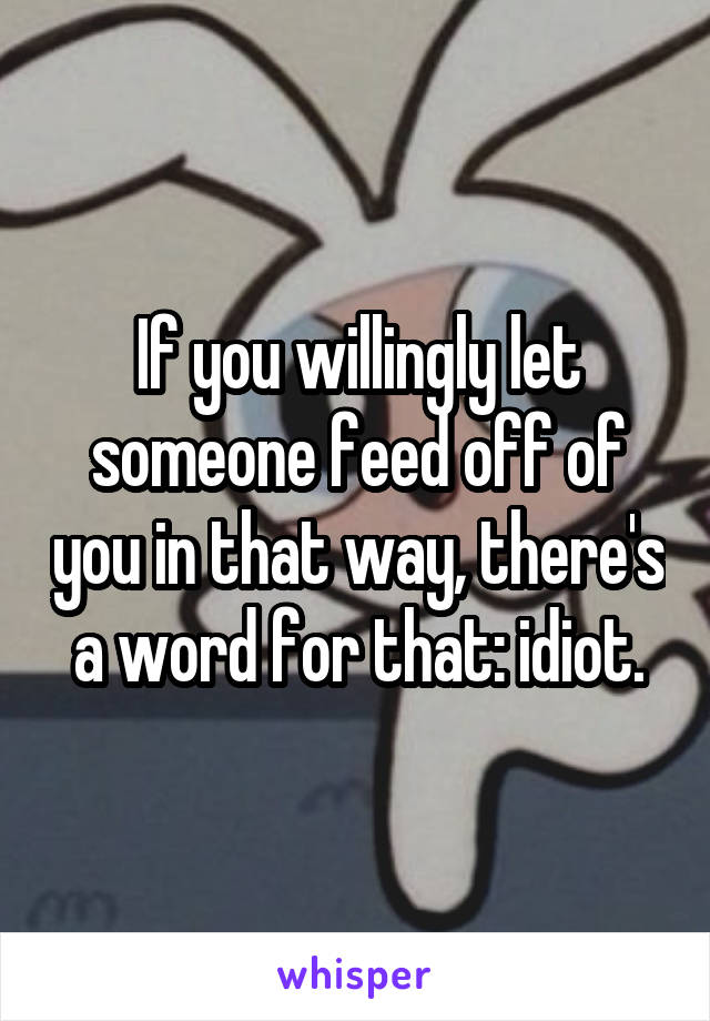 If you willingly let someone feed off of you in that way, there's a word for that: idiot.