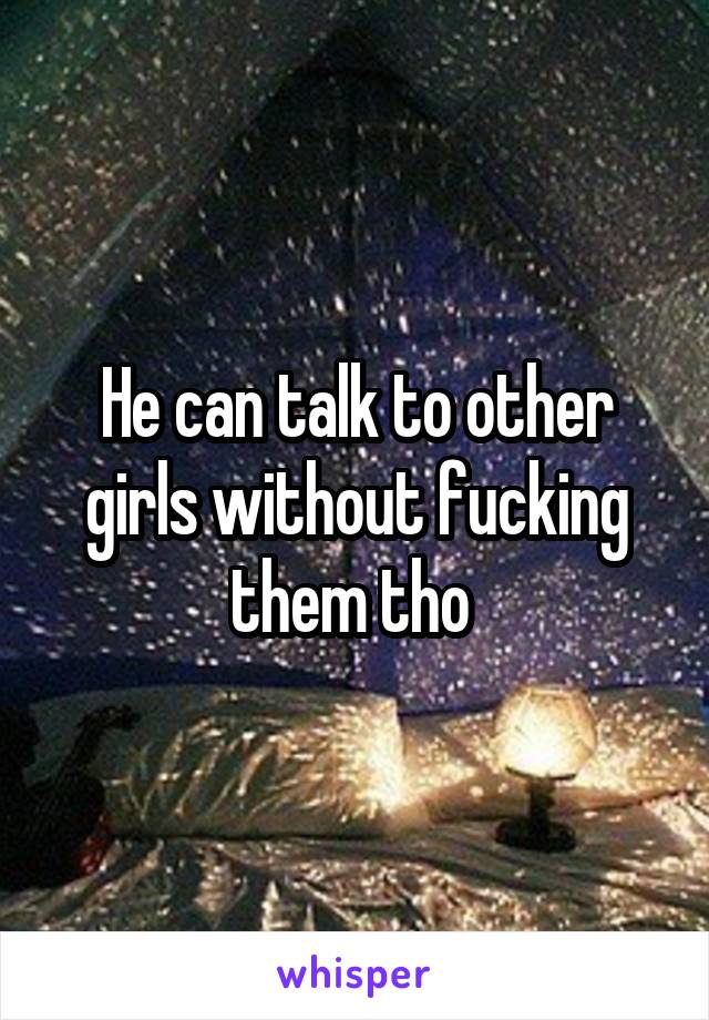 He can talk to other girls without fucking them tho 